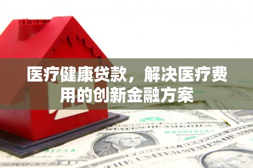 谢通门医疗健康贷款，解决医疗费用的创新金融方案