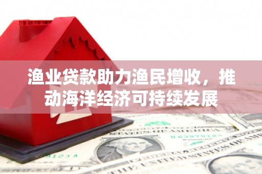 谢通门渔业贷款助力渔民增收，推动海洋经济可持续发展